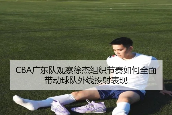 CBA广东队观察徐杰组织节奏如何全面带动球队外线投射表现