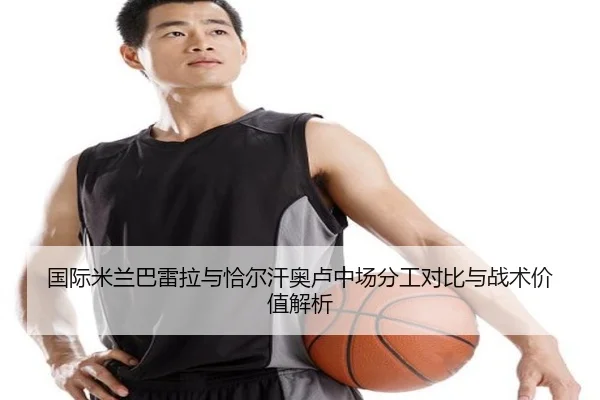 国际米兰巴雷拉与恰尔汗奥卢中场分工对比与战术价值解析