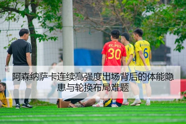 阿森纳萨卡连续高强度出场背后的体能隐患与轮换布局难题
