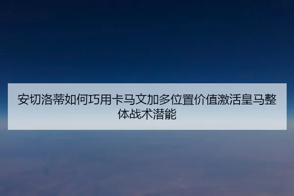 安切洛蒂如何巧用卡马文加多位置价值激活皇马整体战术潜能