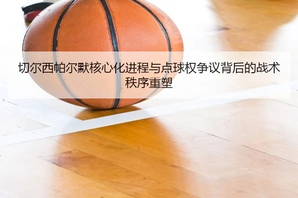 切尔西帕尔默核心化进程与点球权争议背后的战术秩序重塑