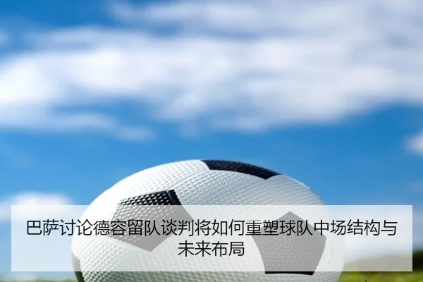 巴萨讨论德容留队谈判将如何重塑球队中场结构与未来布局