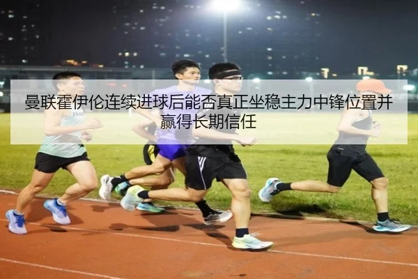 曼联霍伊伦连续进球后能否真正坐稳主力中锋位置并赢得长期信任