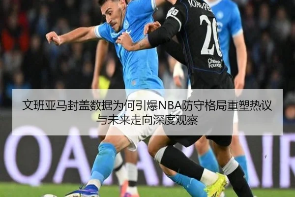 文班亚马封盖数据为何引爆NBA防守格局重塑热议与未来走向深度观察