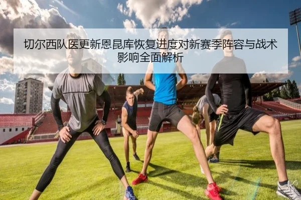 切尔西队医更新恩昆库恢复进度对新赛季阵容与战术影响全面解析