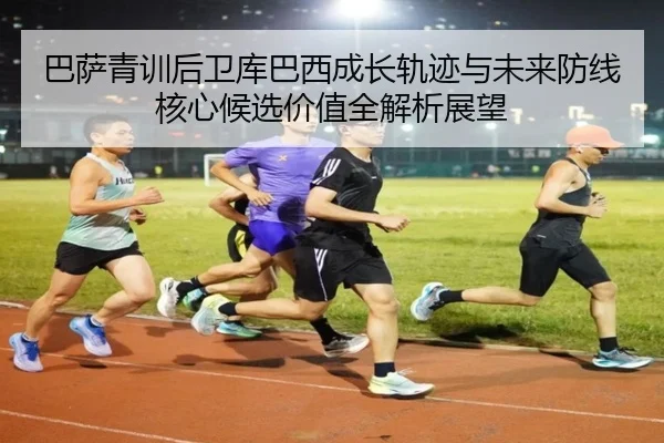 巴萨青训后卫库巴西成长轨迹与未来防线核心候选价值全解析展望