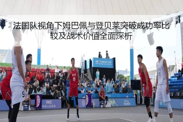 法国队视角下姆巴佩与登贝莱突破成功率比较及战术价值全面深析