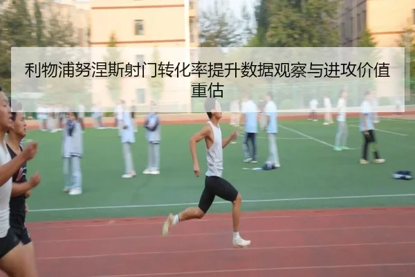 利物浦努涅斯射门转化率提升数据观察与进攻价值重估