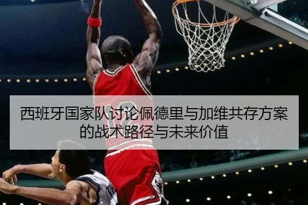 西班牙国家队讨论佩德里与加维共存方案的战术路径与未来价值