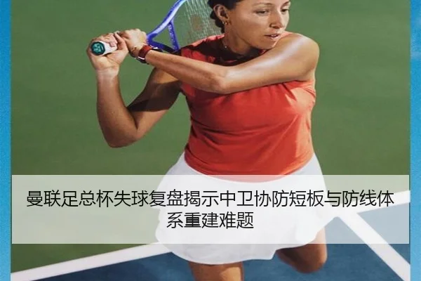 曼联足总杯失球复盘揭示中卫协防短板与防线体系重建难题