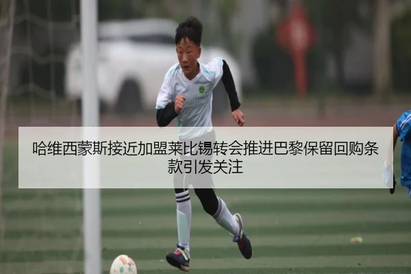 哈维西蒙斯接近加盟莱比锡转会推进巴黎保留回购条款引发关注